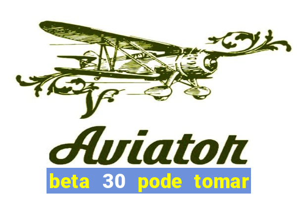 beta 30 pode tomar de quanto em quanto tempo